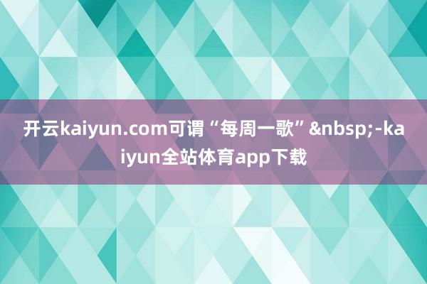 开云kaiyun.com可谓“每周一歌”&nbsp;-kaiyun全站体育app下载