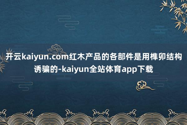 开云kaiyun.com红木产品的各部件是用榫卯结构诱骗的-kaiyun全站体育app下载