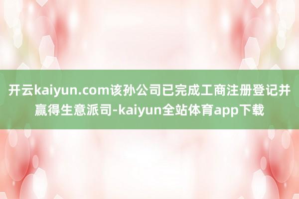 开云kaiyun.com该孙公司已完成工商注册登记并赢得生意派司-kaiyun全站体育app下载