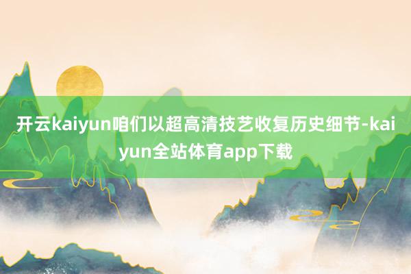 开云kaiyun咱们以超高清技艺收复历史细节-kaiyun全站体育app下载