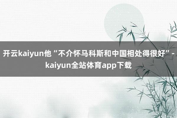 开云kaiyun他“不介怀马科斯和中国相处得很好”-kaiyun全站体育app下载