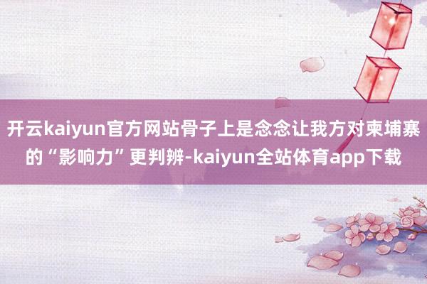 开云kaiyun官方网站骨子上是念念让我方对柬埔寨的“影响力”更判辨-kaiyun全站体育app下载