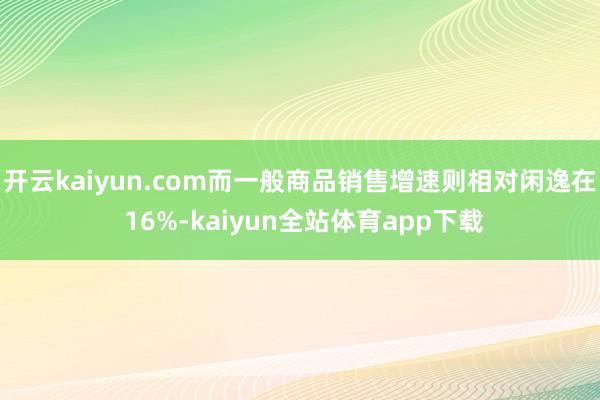 开云kaiyun.com而一般商品销售增速则相对闲逸在 16%-kaiyun全站体育app下载