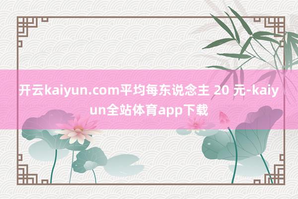 开云kaiyun.com平均每东说念主 20 元-kaiyun全站体育app下载