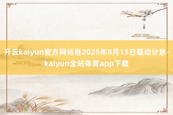 开云kaiyun官方网站自2025年8月15日驱动计息-kaiyun全站体育app下载